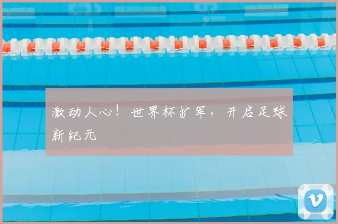 激动人心!世界杯扩军,开启足球新纪元