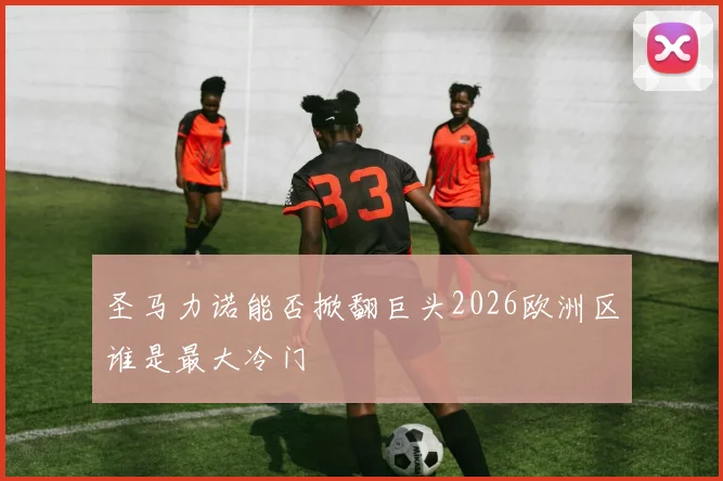 圣马力诺能否掀翻巨头2026欧洲区谁是最大冷门