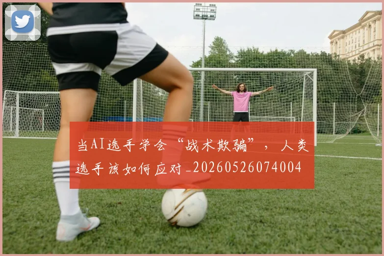 当AI选手学会“战术欺骗”,人类选手该如何应对_20260526074004