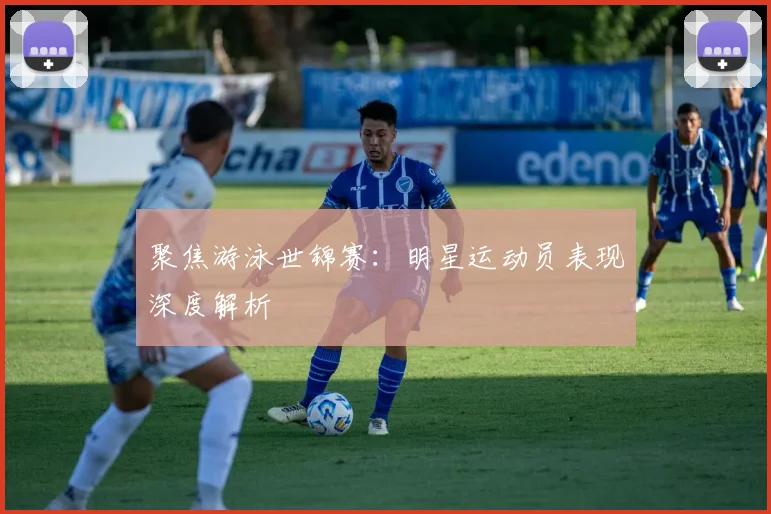 聚焦游泳世锦赛：明星运动员表现深度解析
