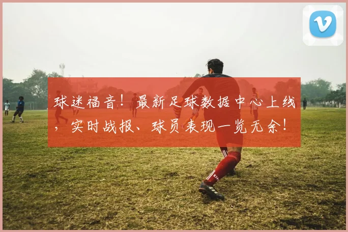 球迷福音!最新足球数据中心上线,实时战报、球员表现一览无余!