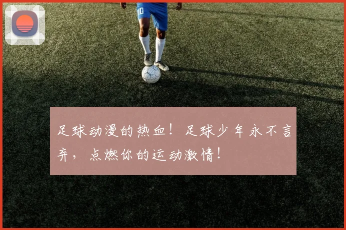 足球动漫的热血！足球少年永不言弃，点燃你的运动激情！
