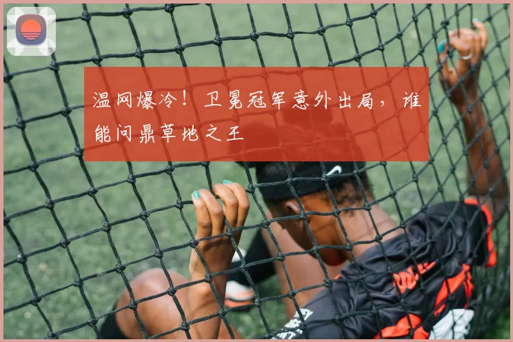 温网爆冷!卫冕冠军意外出局,谁能问鼎草地之王