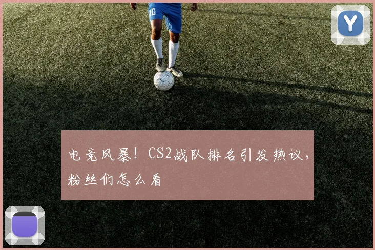 电竞风暴！CS2战队排名引发热议，粉丝们怎么看