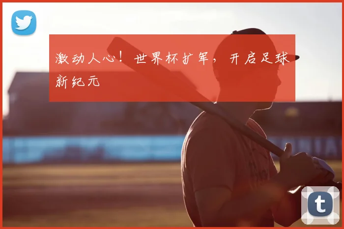 激动人心!世界杯扩军,开启足球新纪元