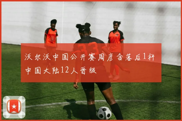 沃尔沃中国公开赛周彦含落后1杆 中国大陆12人晋级