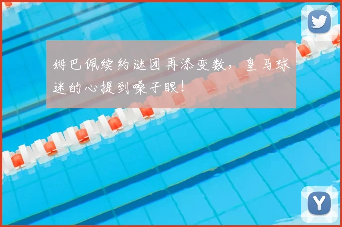 姆巴佩续约谜团再添变数,皇马球迷的心提到嗓子眼!