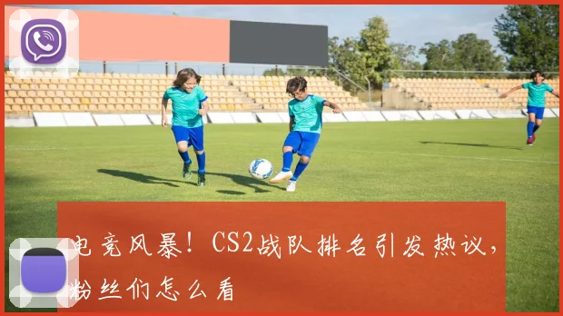 电竞风暴！CS2战队排名引发热议，粉丝们怎么看