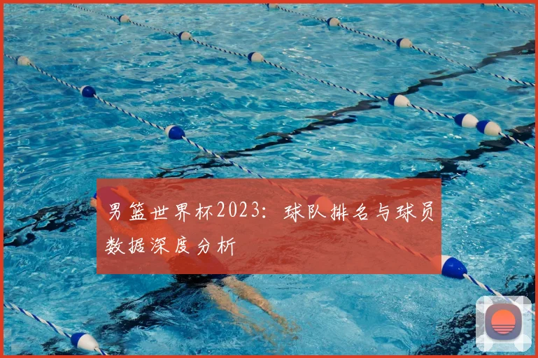 男篮世界杯2023：球队排名与球员数据深度分析