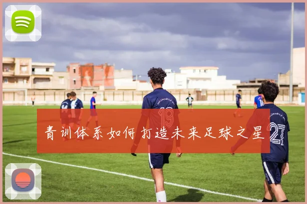 青训体系如何打造未来足球之星