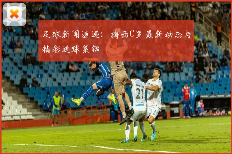 足球新闻速递：梅西C罗最新动态与精彩进球集锦