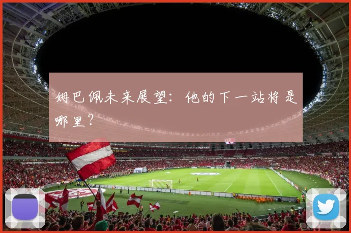 姆巴佩未来展望：他的下一站将是哪里？