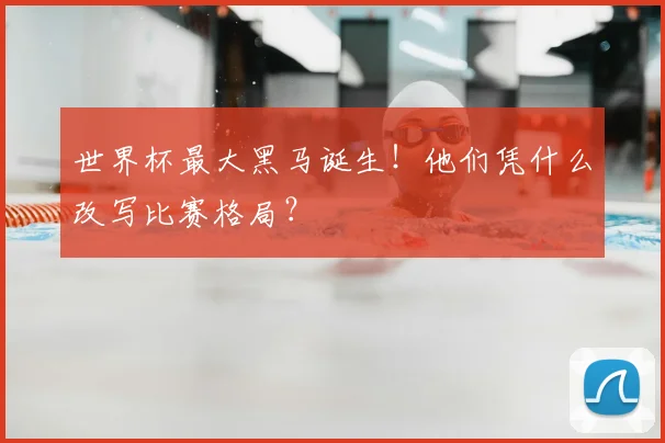 世界杯最大黑马诞生！他们凭什么改写比赛格局？