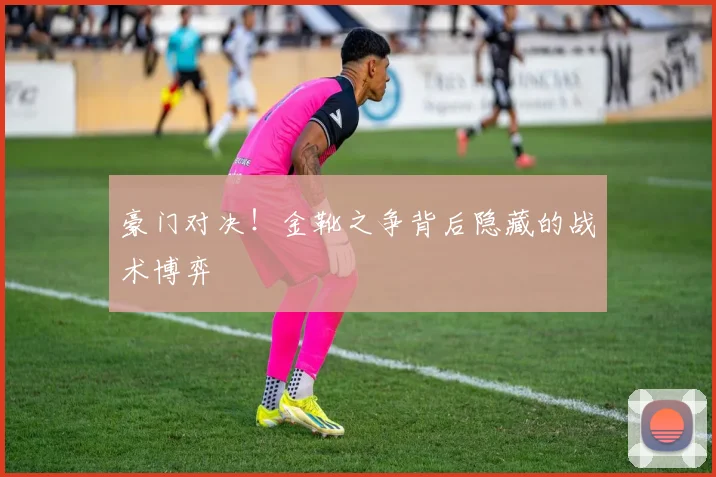 豪门对决！金靴之争背后隐藏的战术博弈