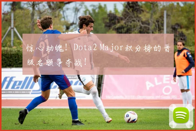 惊心动魄！Dota2 Major积分榜的晋级名额争夺战！