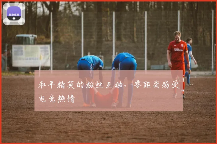 和平精英的粉丝互动,零距离感受电竞热情