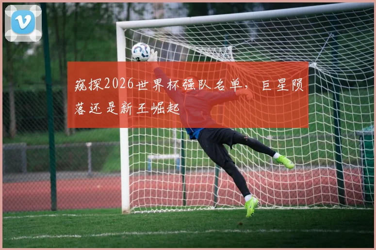窥探2026世界杯强队名单,巨星陨落还是新王崛起