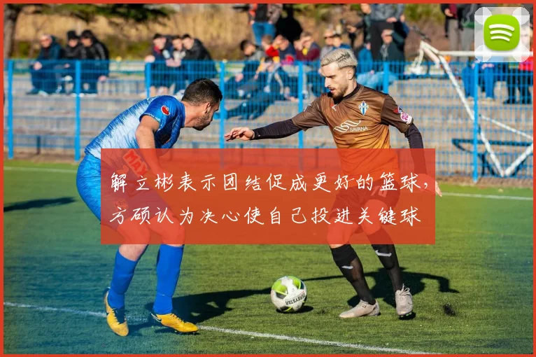 解立彬表示团结促成更好的篮球，方硕认为决心使自己投进关键球