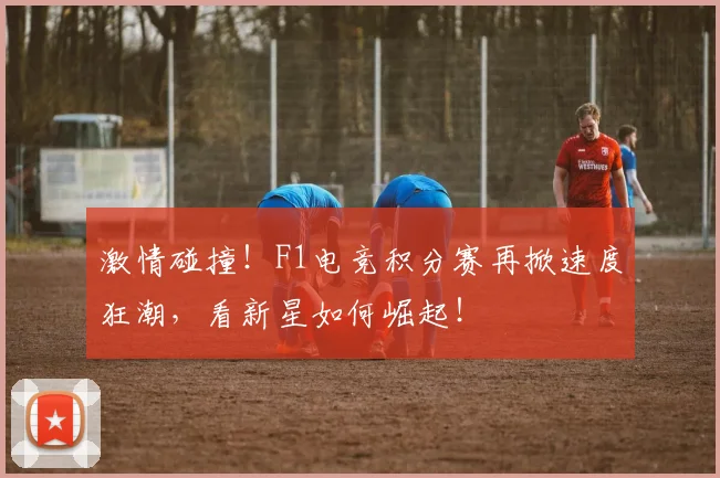激情碰撞！F1电竞积分赛再掀速度狂潮，看新星如何崛起！