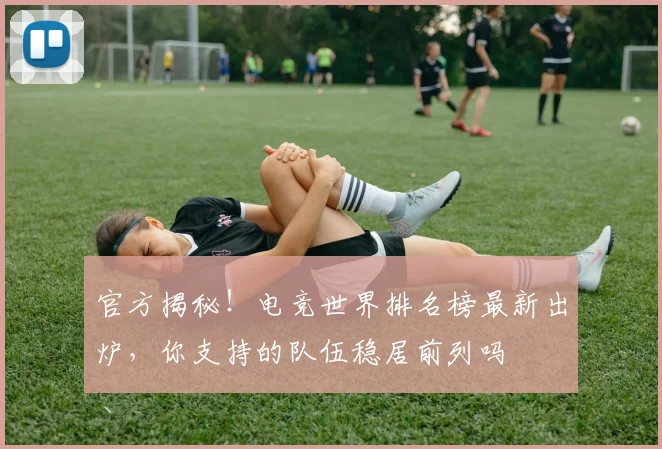 官方揭秘！电竞世界排名榜最新出炉，你支持的队伍稳居前列吗