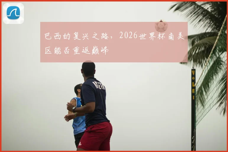 巴西的复兴之路,2026世界杯南美区能否重返巅峰
