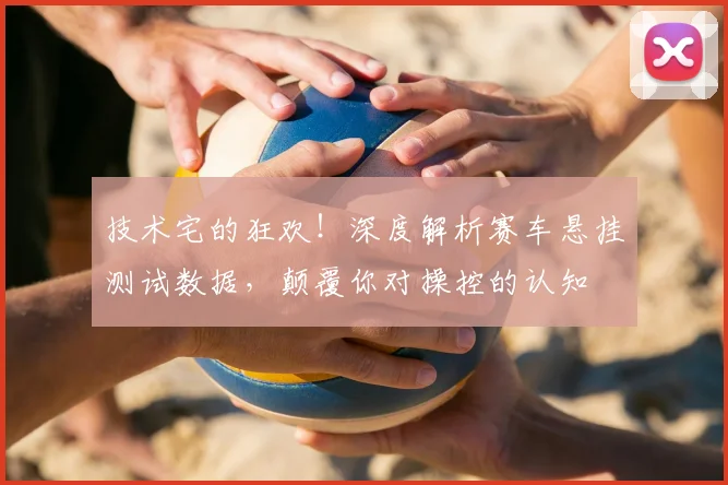 技术宅的狂欢！深度解析赛车悬挂测试数据，颠覆你对操控的认知