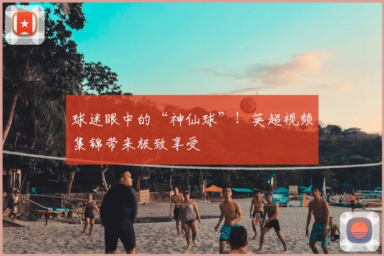 球迷眼中的“神仙球”!英超视频集锦带来极致享受