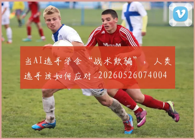 当AI选手学会“战术欺骗”，人类选手该如何应对_20260526074004