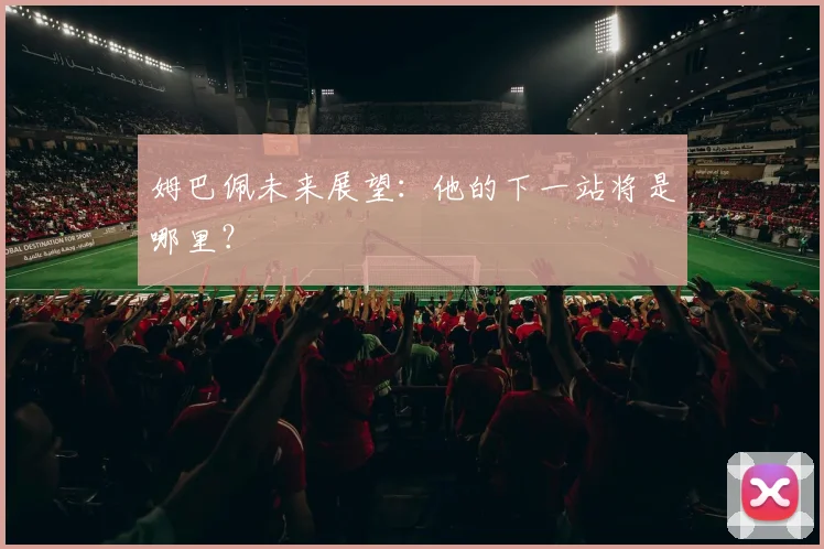 姆巴佩未来展望：他的下一站将是哪里？