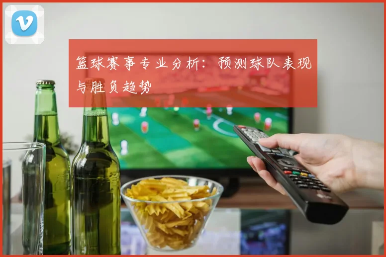 篮球赛事专业分析:预测球队表现与胜负趋势