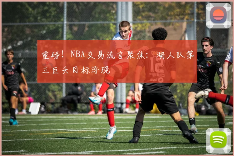 重磅！NBA交易流言聚焦：湖人队第三巨头目标浮现