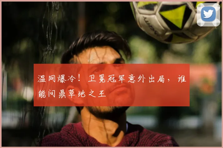 温网爆冷!卫冕冠军意外出局,谁能问鼎草地之王