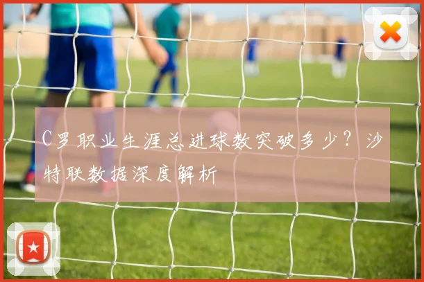 C罗职业生涯总进球数突破多少？沙特联数据深度解析