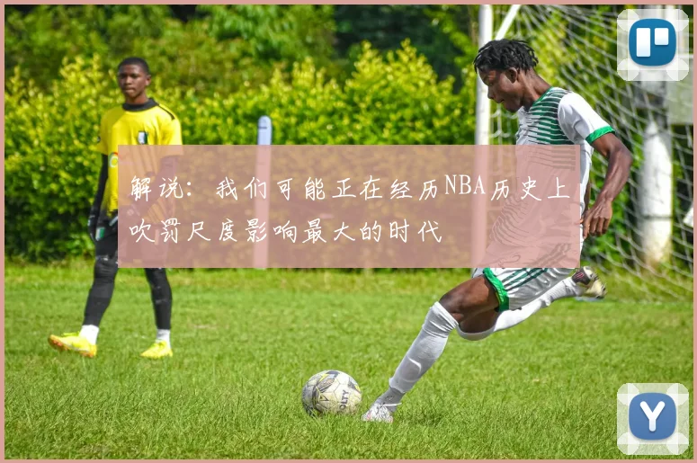 解说：我们可能正在经历NBA历史上吹罚尺度影响最大的时代