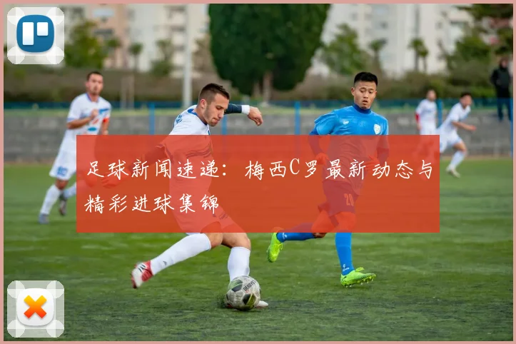 足球新闻速递：梅西C罗最新动态与精彩进球集锦