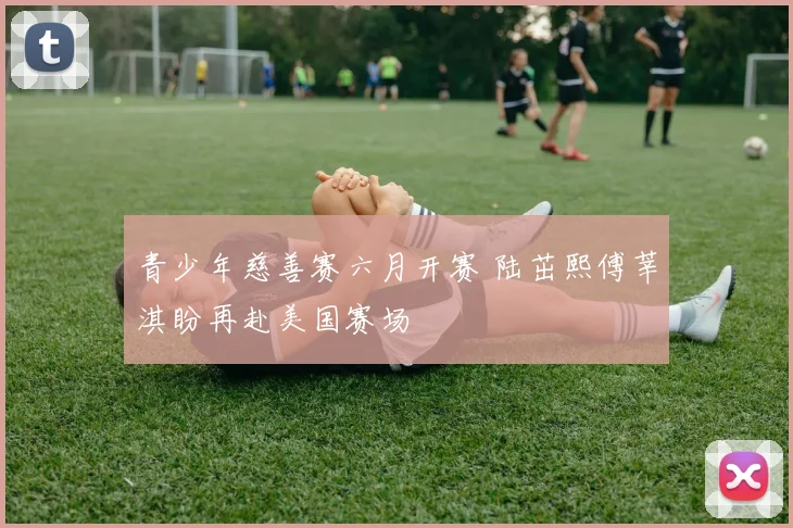 青少年慈善赛六月开赛 陆茁熙傅莘淇盼再赴美国赛场