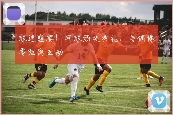 球迷盛宴！网球颁奖典礼，与偶像零距离互动