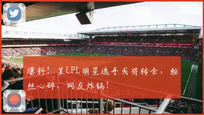 爆料!某LPL明星选手或将转会,粉丝心碎,网友炸锅!