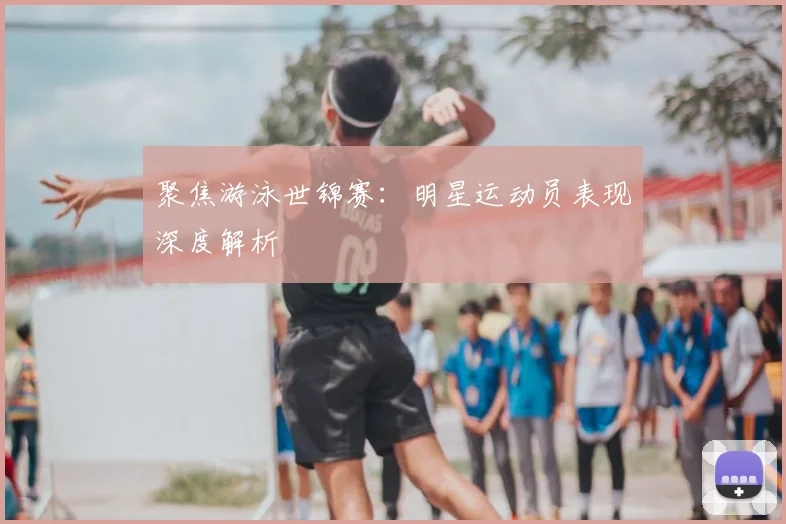 聚焦游泳世锦赛：明星运动员表现深度解析